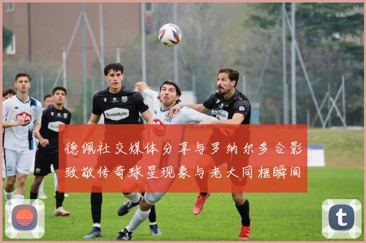 德佩社交媒体分享与罗纳尔多合影致敬传奇球星现象与老大同框瞬间