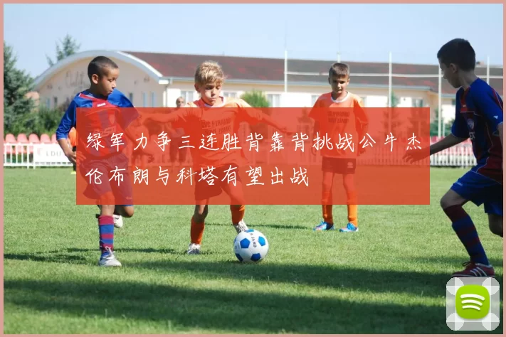 绿军力争三连胜背靠背挑战公牛杰伦布朗与科塔有望出战