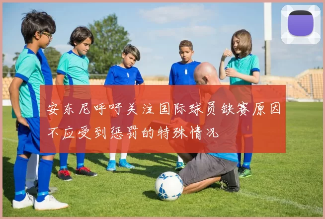 安东尼呼吁关注国际球员缺赛原因不应受到惩罚的特殊情况