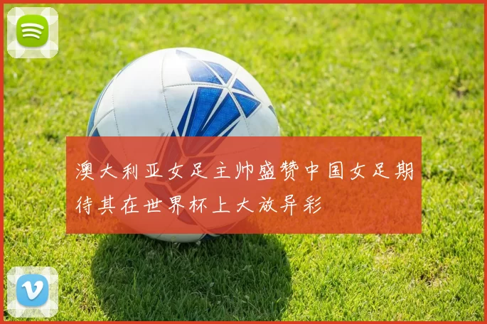 澳大利亚女足主帅盛赞中国女足期待其在世界杯上大放异彩