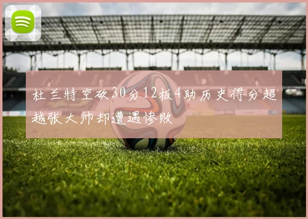 杜兰特空砍30分12板4助历史得分超越张大帅却遭遇惨败