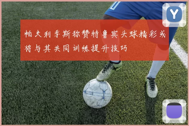 帕夫利季斯称赞特鲁宾头球精彩或将与其共同训练提升技巧
