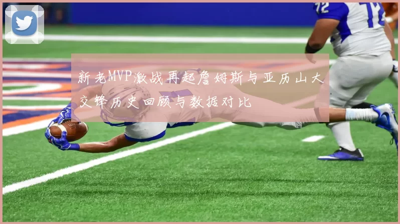 新老MVP激战再起詹姆斯与亚历山大交锋历史回顾与数据对比