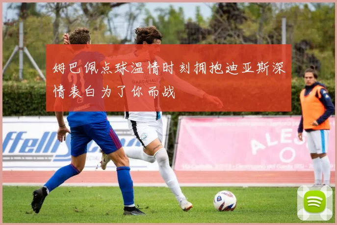 姆巴佩点球温情时刻拥抱迪亚斯深情表白为了你而战