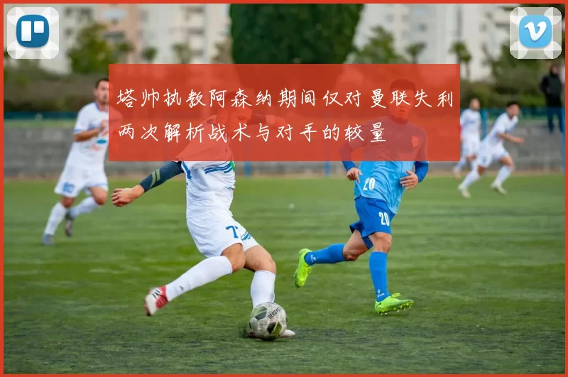 塔帅执教阿森纳期间仅对曼联失利两次解析战术与对手的较量