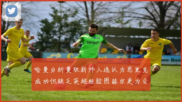 哈曼分析曼联新帅人选认为恩里克成功但缺乏英超经验图赫尔更为合适
