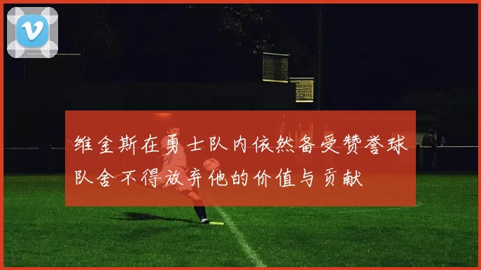 维金斯在勇士队内依然备受赞誉球队舍不得放弃他的价值与贡献