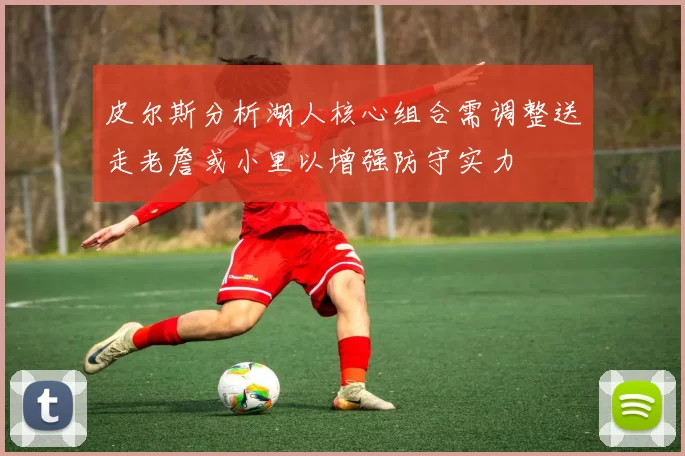 皮尔斯分析湖人核心组合需调整送走老詹或小里以增强防守实力