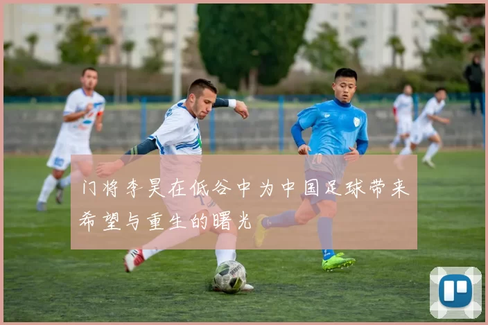 门将李昊在低谷中为中国足球带来希望与重生的曙光