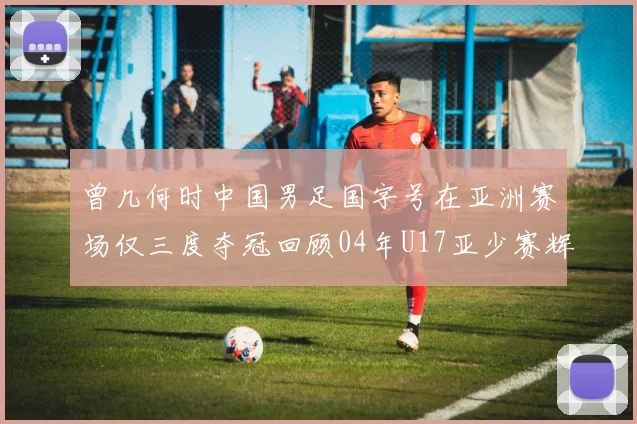 曾几何时中国男足国字号在亚洲赛场仅三度夺冠回顾04年U17亚少赛辉煌时刻