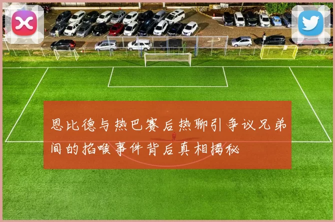 恩比德与热巴赛后热聊引争议兄弟间的掐喉事件背后真相揭秘