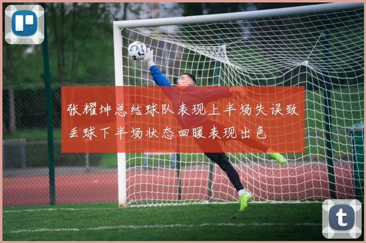 张耀坤总结球队表现上半场失误致丢球下半场状态回暖表现出色