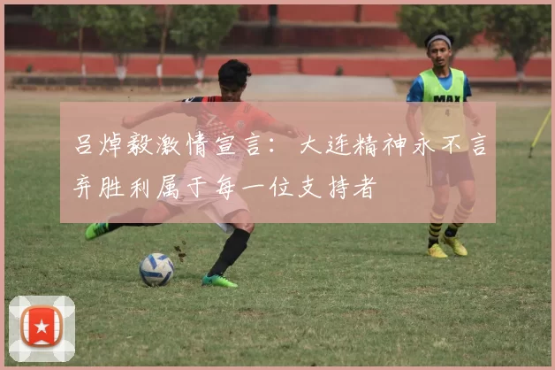吕焯毅激情宣言：大连精神永不言弃胜利属于每一位支持者