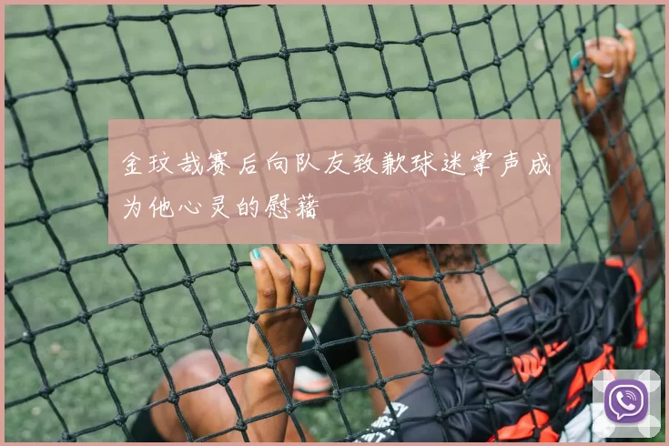 金玟哉赛后向队友致歉球迷掌声成为他心灵的慰藉