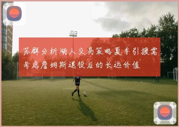 苏群分析湖人交易策略夏季引援需考虑詹姆斯退役后的长远价值
