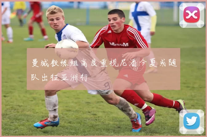 曼城教练组高度重视尼潘今夏或随队出征亚洲行