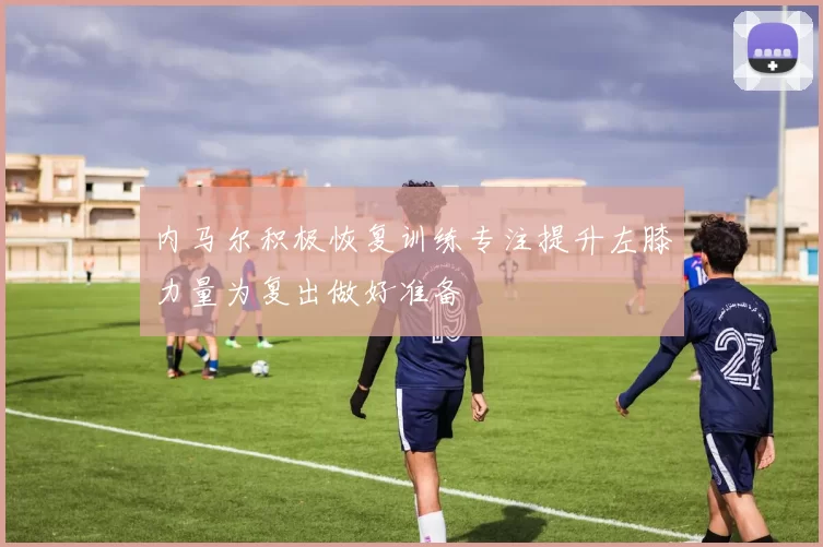 内马尔积极恢复训练专注提升左膝力量为复出做好准备